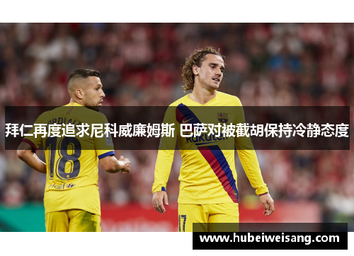 拜仁再度追求尼科威廉姆斯 巴萨对被截胡保持冷静态度 拜仁再度追求尼科威廉姆斯 巴萨对被截胡保持冷静态度