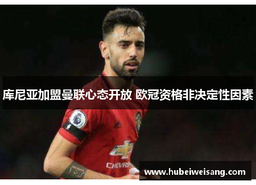 库尼亚加盟曼联心态开放 欧冠资格非决定性因素 库尼亚加盟曼联心态开放 欧冠资格非决定性因素