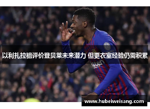 以利扎拉祖评价登贝莱未来潜力 但更衣室经验仍需积累 以利扎拉祖评价登贝莱未来潜力 但更衣室经验仍需积累