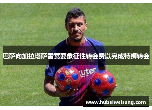 巴萨向加拉塔萨雷索要象征性转会费以完成特狮转会 巴萨向加拉塔萨雷索要象征性转会费以完成特狮转会