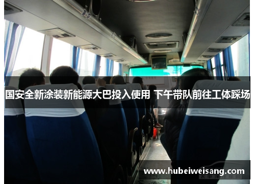 国安全新涂装新能源大巴投入使用 下午带队前往工体踩场 国安全新涂装新能源大巴投入使用 下午带队前往工体踩场